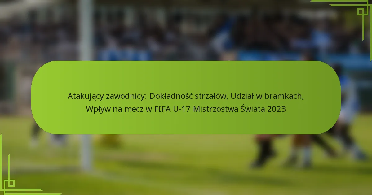 Atakujący zawodnicy: Dokładność strzałów, Udział w bramkach, Wpływ na mecz w FIFA U-17 Mistrzostwa Świata 2023