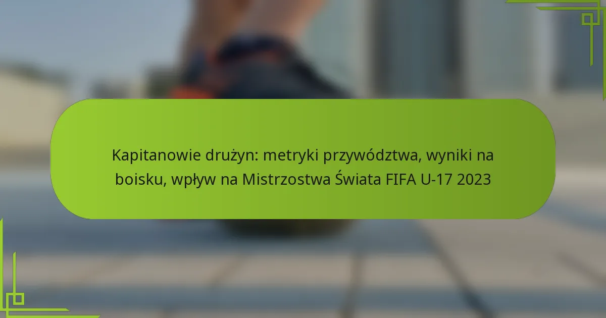 Kapitanowie drużyn: metryki przywództwa, wyniki na boisku, wpływ na Mistrzostwa Świata FIFA U-17 2023