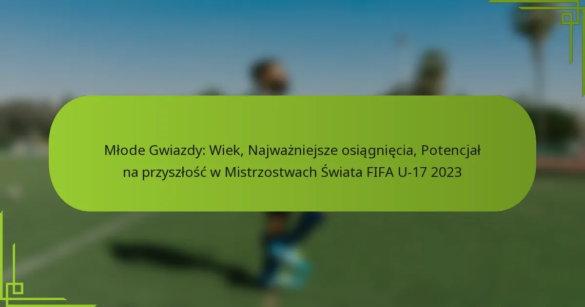 Młode Gwiazdy: Wiek, Najważniejsze osiągnięcia, Potencjał na przyszłość w Mistrzostwach Świata FIFA U-17 2023