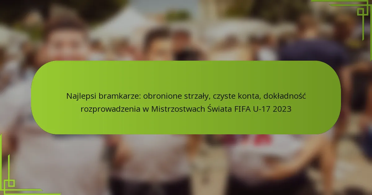 Najlepsi bramkarze: obronione strzały, czyste konta, dokładność rozprowadzenia w Mistrzostwach Świata FIFA U-17 2023