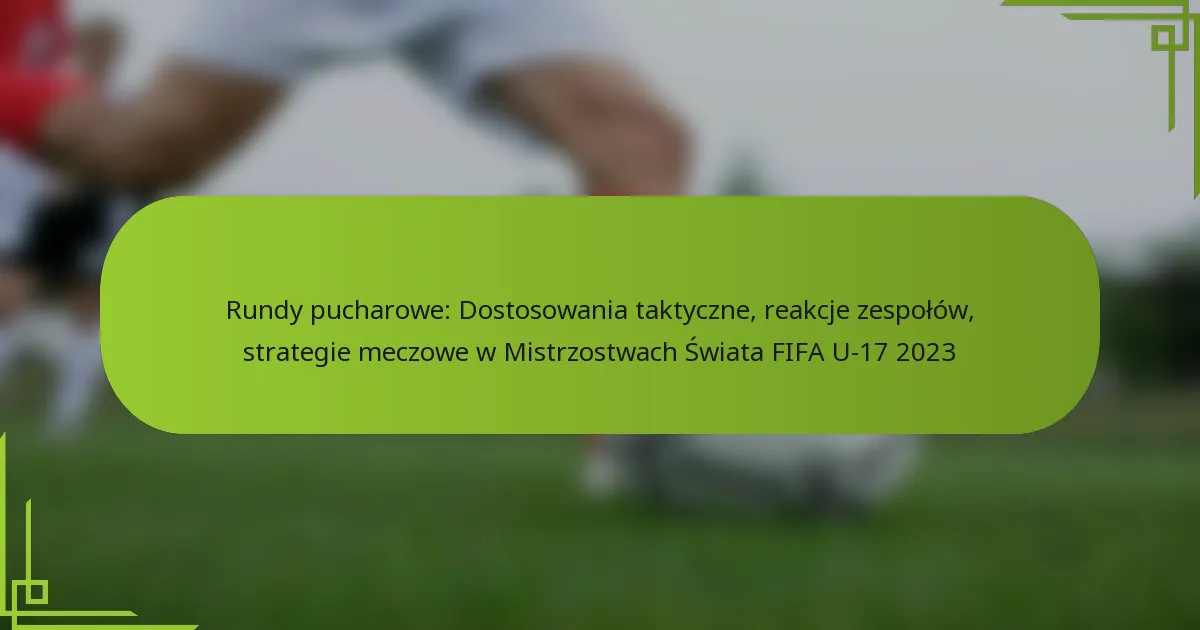 Rundy pucharowe: Dostosowania taktyczne, reakcje zespołów, strategie meczowe w Mistrzostwach Świata FIFA U-17 2023