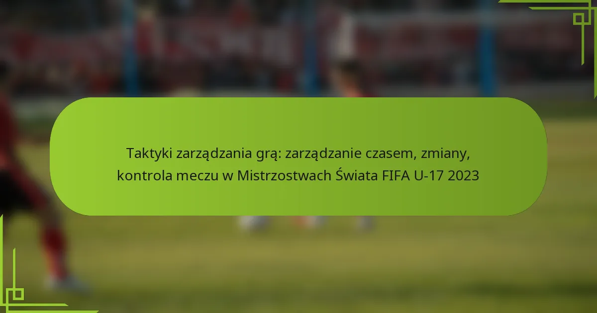 Taktyki zarządzania grą: zarządzanie czasem, zmiany, kontrola meczu w Mistrzostwach Świata FIFA U-17 2023
