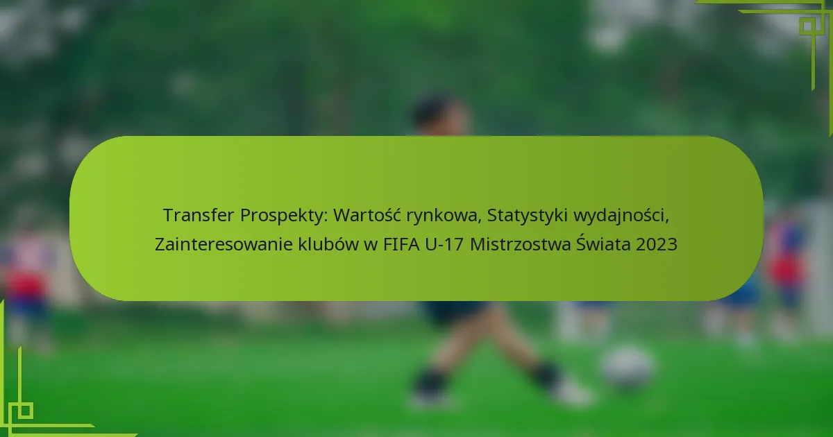 Transfer Prospekty: Wartość rynkowa, Statystyki wydajności, Zainteresowanie klubów w FIFA U-17 Mistrzostwa Świata 2023