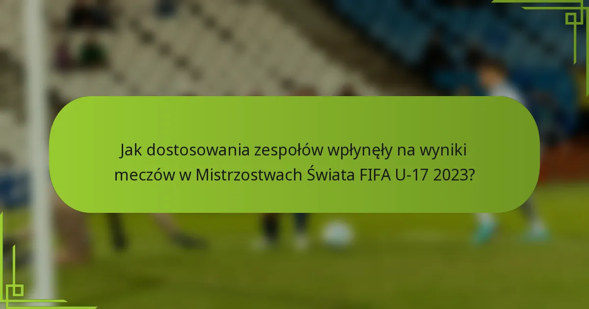 Jak dostosowania zespołów wpłynęły na wyniki meczów w Mistrzostwach Świata FIFA U-17 2023?