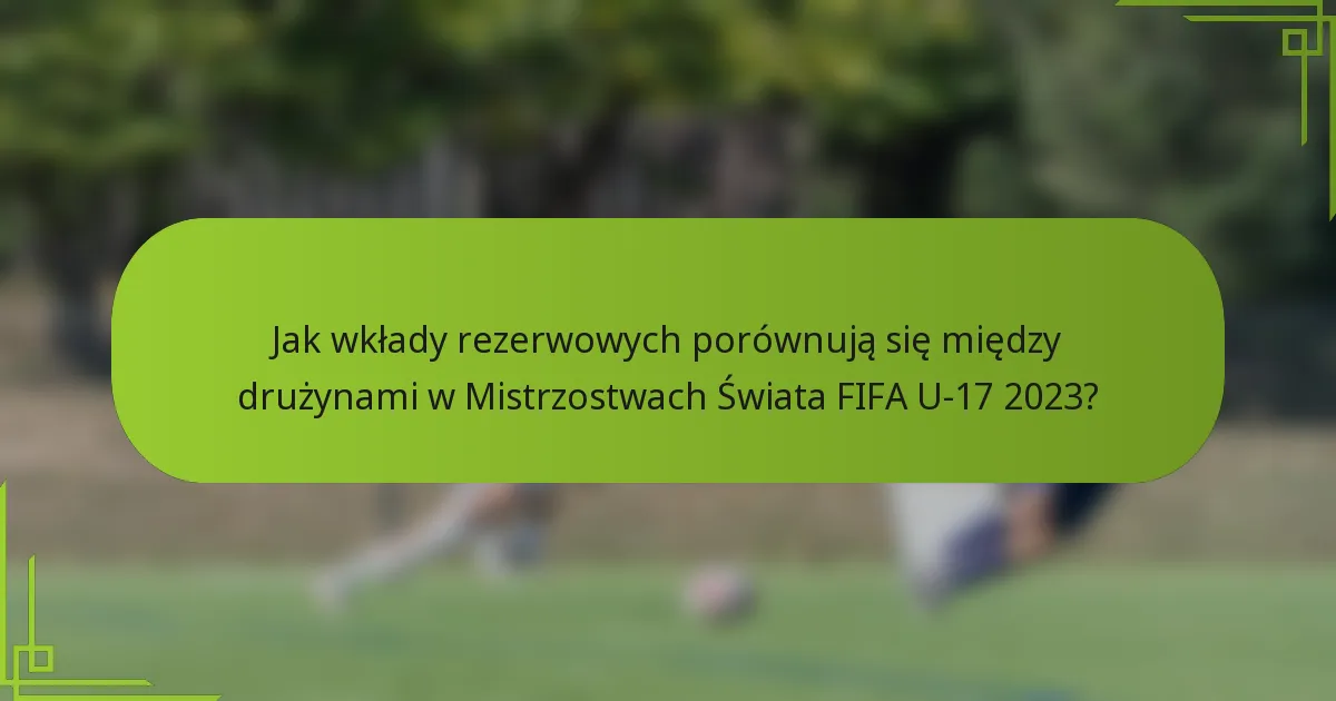 Jak wkłady rezerwowych porównują się między drużynami w Mistrzostwach Świata FIFA U-17 2023?