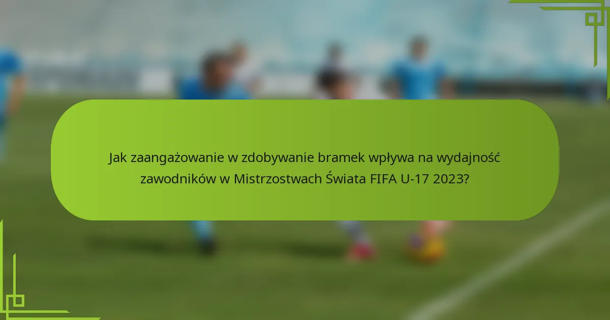 Jak zaangażowanie w zdobywanie bramek wpływa na wydajność zawodników w Mistrzostwach Świata FIFA U-17 2023?
