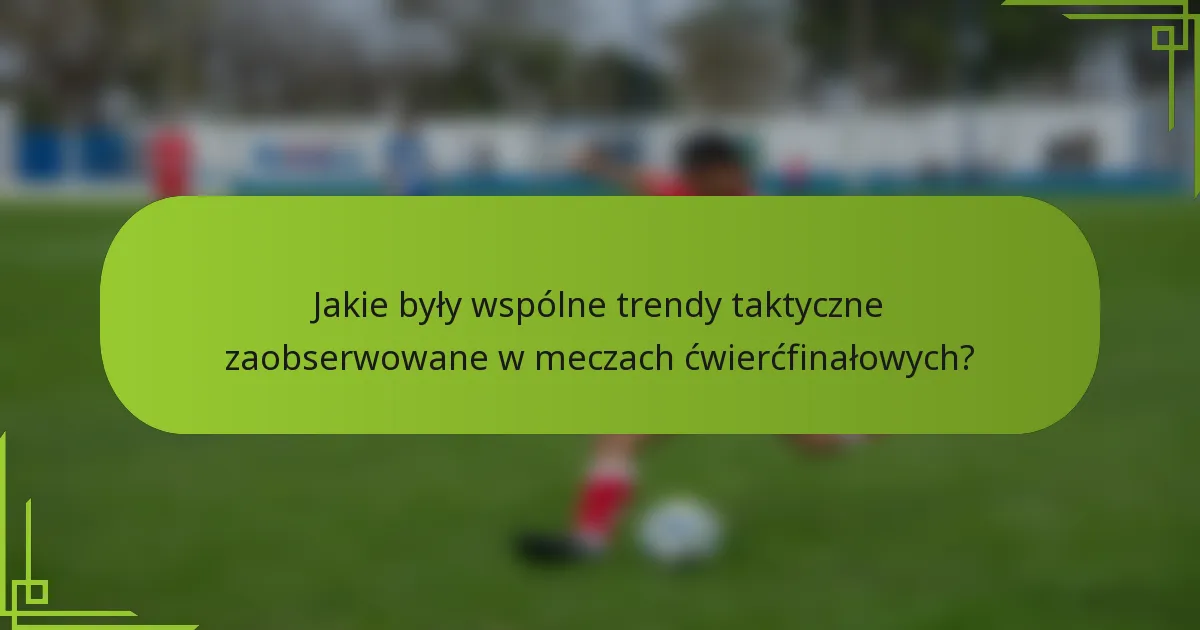 Jakie były wspólne trendy taktyczne zaobserwowane w meczach ćwierćfinałowych?