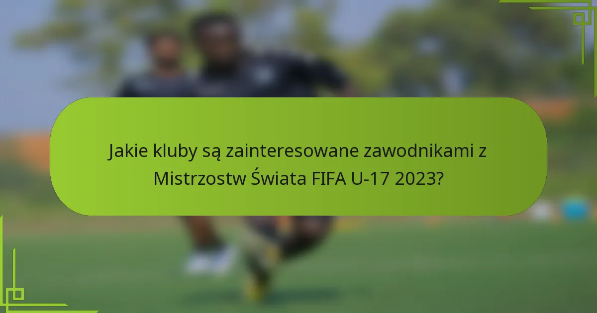 Jakie kluby są zainteresowane zawodnikami z Mistrzostw Świata FIFA U-17 2023?