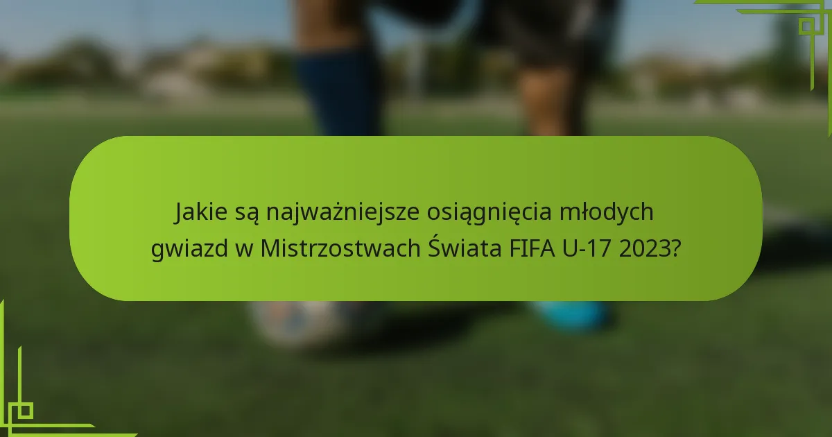 Jakie są najważniejsze osiągnięcia młodych gwiazd w Mistrzostwach Świata FIFA U-17 2023?