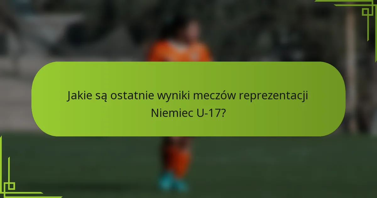 Jakie są ostatnie wyniki meczów reprezentacji Niemiec U-17?