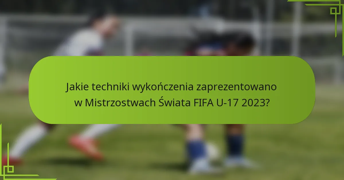 Jakie techniki wykończenia zaprezentowano w Mistrzostwach Świata FIFA U-17 2023?