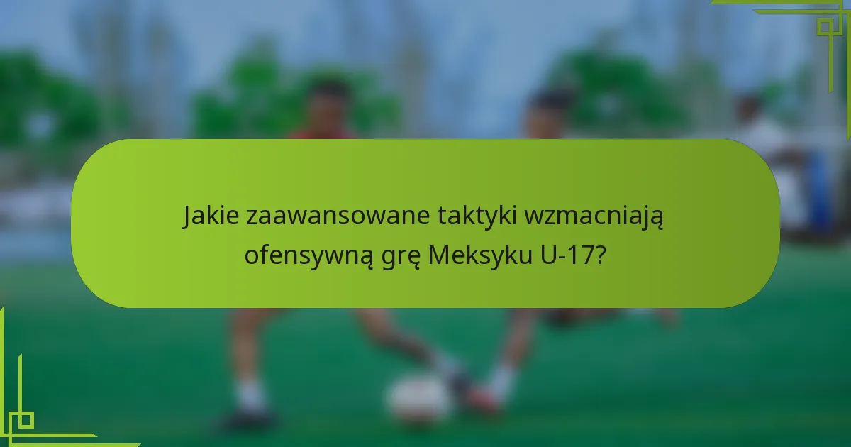 Jakie zaawansowane taktyki wzmacniają ofensywną grę Meksyku U-17?