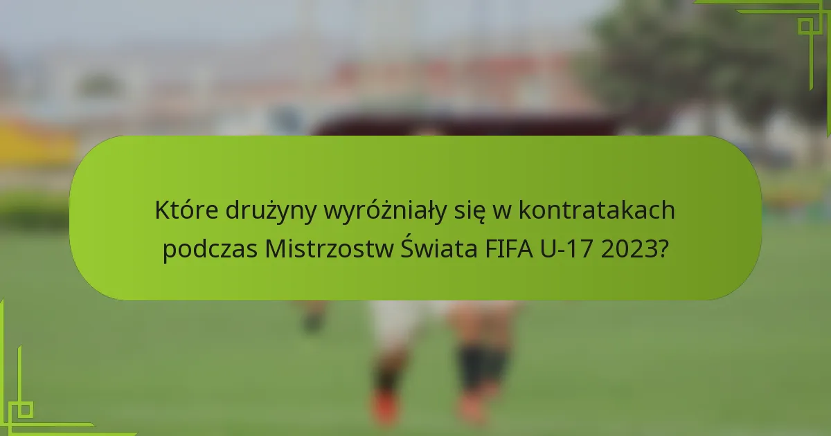 Które drużyny wyróżniały się w kontratakach podczas Mistrzostw Świata FIFA U-17 2023?