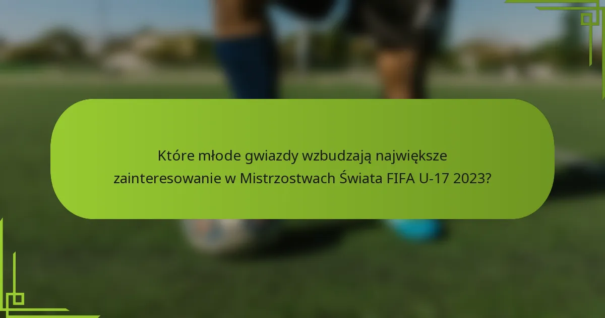 Które młode gwiazdy wzbudzają największe zainteresowanie w Mistrzostwach Świata FIFA U-17 2023?