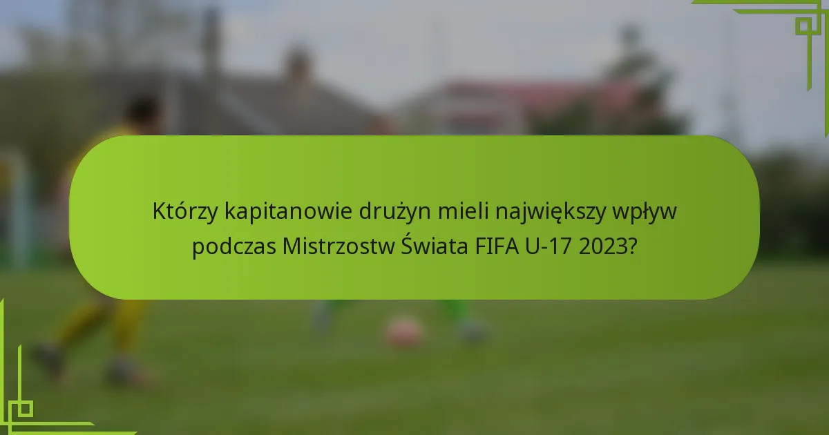 Którzy kapitanowie drużyn mieli największy wpływ podczas Mistrzostw Świata FIFA U-17 2023?