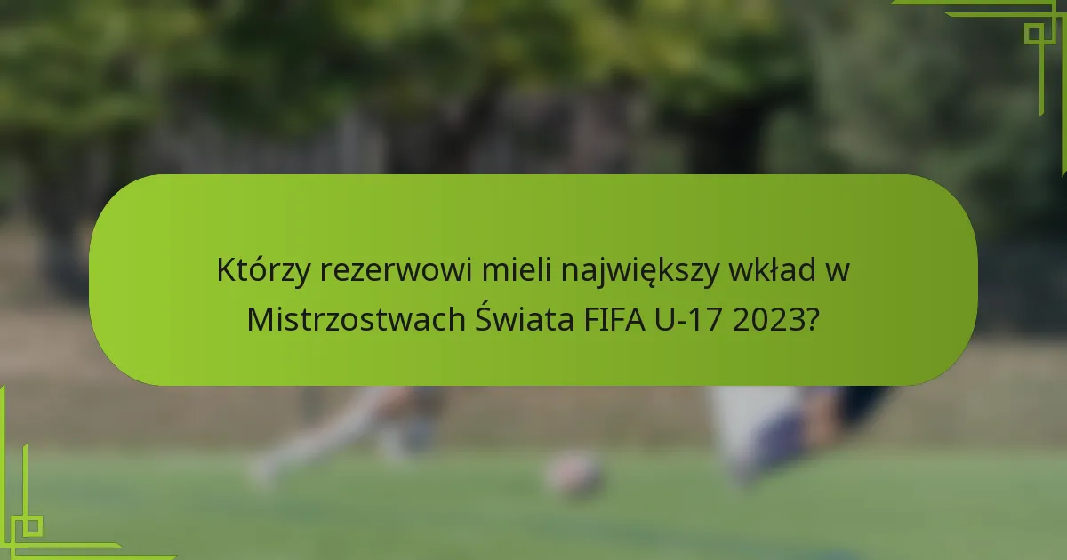 Którzy rezerwowi mieli największy wkład w Mistrzostwach Świata FIFA U-17 2023?