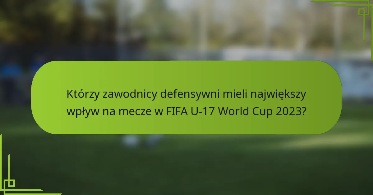 Którzy zawodnicy defensywni mieli największy wpływ na mecze w FIFA U-17 World Cup 2023?