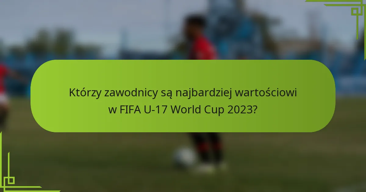 Którzy zawodnicy są najbardziej wartościowi w FIFA U-17 World Cup 2023?