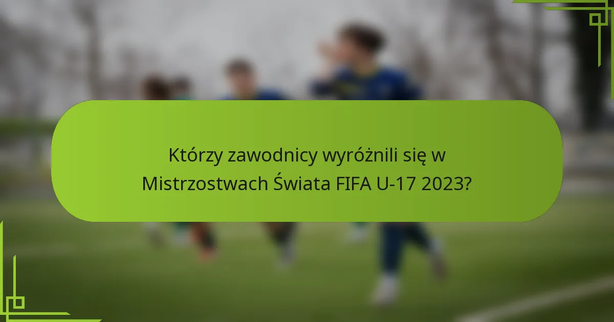 Którzy zawodnicy wyróżnili się w Mistrzostwach Świata FIFA U-17 2023?